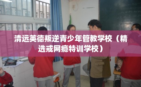 清远英德叛逆青少年管教学校（精选戒网瘾特训学校）