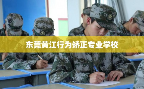 东莞黄江行为矫正专业学校