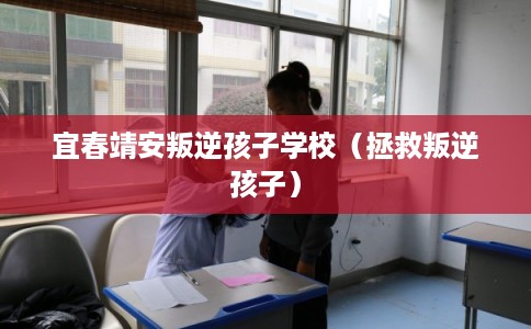 宜春靖安叛逆孩子学校（拯救叛逆孩子）