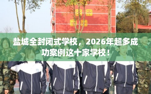盐城全封闭式学校，2026年超多成功案例这十家学校！