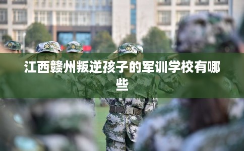 江西赣州叛逆孩子的军训学校有哪些 江西赣州叛逆孩子的军训学校有哪些