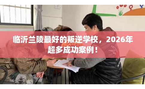 临沂兰陵最好的叛逆学校,2026年超多成功案例! 临沂兰陵最好的叛逆学校,2026年超多成功案例!