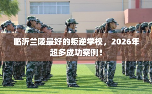 临沂兰陵最好的叛逆学校，2026年超多成功案例！