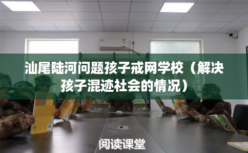 汕尾陆河问题孩子戒网学校（解决孩子混迹社会的情况）