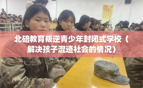 北碚教育叛逆青少年封闭式学校（解决孩子混迹社会的情况）