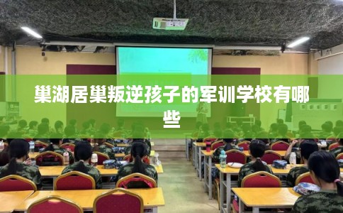 巢湖居巢叛逆孩子的军训学校有哪些 巢湖居巢叛逆孩子的军训学校有哪些