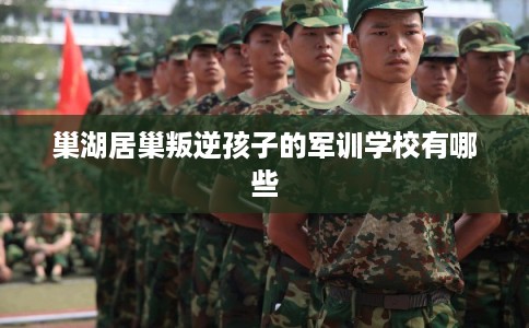 巢湖居巢叛逆孩子的军训学校有哪些