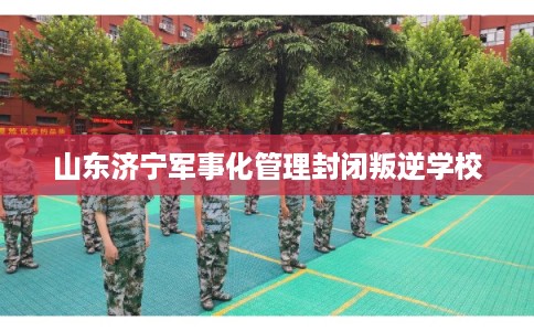 山东济宁军事化管理封闭叛逆学校 山东济宁军事化管理封闭叛逆学校