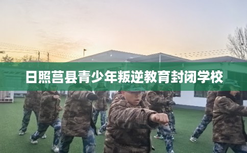 日照莒县青少年叛逆教育封闭学校 日照莒县青少年叛逆教育封闭学校