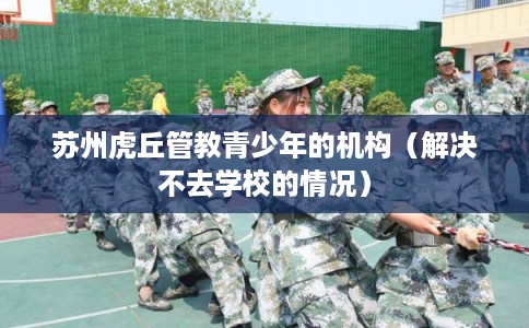 苏州虎丘管教青少年的机构（解决不去学校的情况）