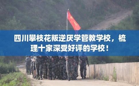 四川攀枝花叛逆厌学管教学校,梳理十家深受好评的学校! 四川攀枝花叛逆厌学管教学校,梳理十家深受好评的学校!