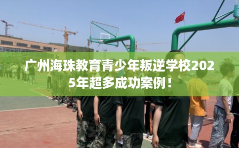 广州海珠教育青少年叛逆学校2025年超多成功案例！