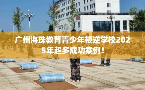 广州海珠教育青少年叛逆学校2025年超多成功案例！