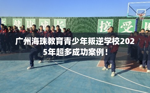 广州海珠教育青少年叛逆学校2025年超多成功案例！