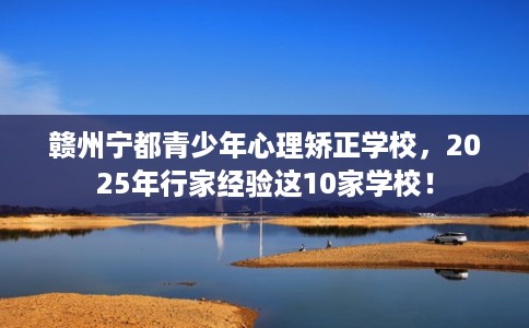 赣州宁都青少年心理矫正学校,2025年行家经验这10家学校! 赣州宁都青少年心理矫正学校,2025年行家经验这10家学校!