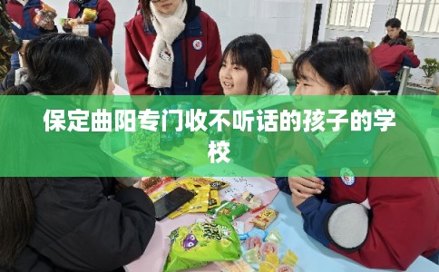 保定曲阳专门收不听话的孩子的学校 保定曲阳专门收不听话的孩子的学校