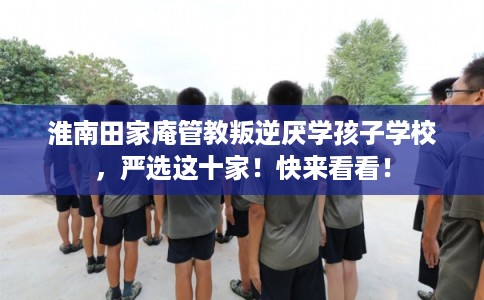淮南田家庵管教叛逆厌学孩子学校,严选这十家!快来看看! 淮南田家庵管教叛逆厌学孩子学校,严选这十家!快来看看!