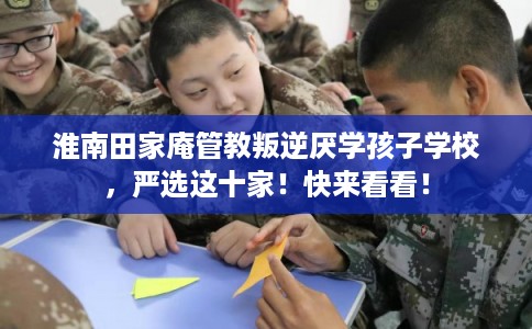 淮南田家庵管教叛逆厌学孩子学校,严选这十家!快来看看! 淮南田家庵管教叛逆厌学孩子学校,严选这十家!快来看看!