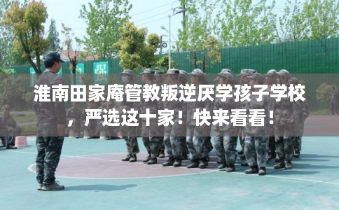 淮南田家庵管教叛逆厌学孩子学校，严选这十家！快来看看！