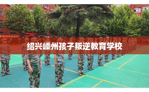 绍兴嵊州孩子叛逆教育学校 绍兴嵊州孩子叛逆教育学校
