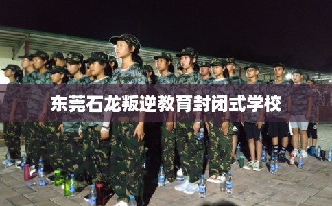 东莞石龙叛逆教育封闭式学校