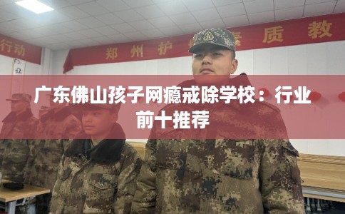 广东佛山孩子网瘾戒除学校：行业前十推荐