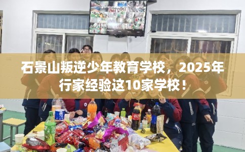 石景山叛逆少年教育学校，2025年行家经验这10家学校！