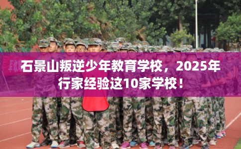 石景山叛逆少年教育学校，2025年行家经验这10家学校！