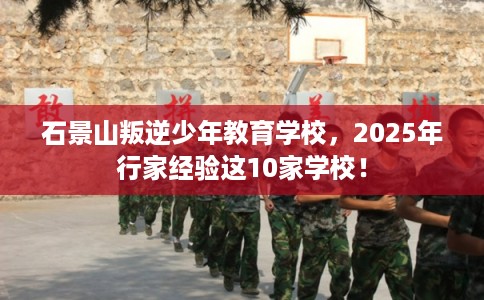 石景山叛逆少年教育学校，2025年行家经验这10家学校！