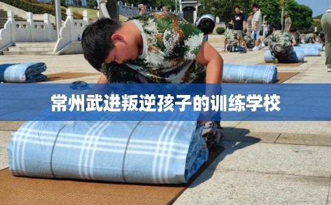 常州武进叛逆孩子的训练学校