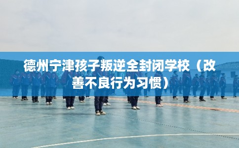 德州宁津孩子叛逆全封闭学校（改善不良行为习惯）