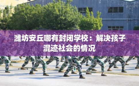 潍坊安丘哪有封闭学校：解决孩子混迹社会的情况