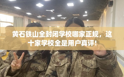 黄石铁山全封闭学校哪家正规，这十家学校全是用户真评!