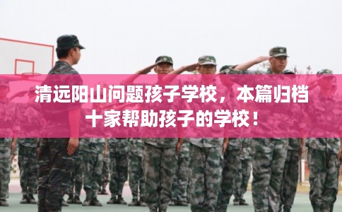 清远阳山问题孩子学校,本篇归档十家帮助孩子的学校! 清远阳山问题孩子学校,本篇归档十家帮助孩子的学校!