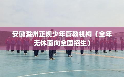 安徽滁州正规少年管教机构（全年无休面向全国招生）