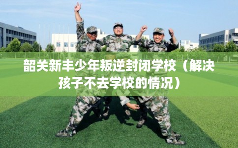 韶关新丰少年叛逆封闭学校（解决孩子不去学校的情况）