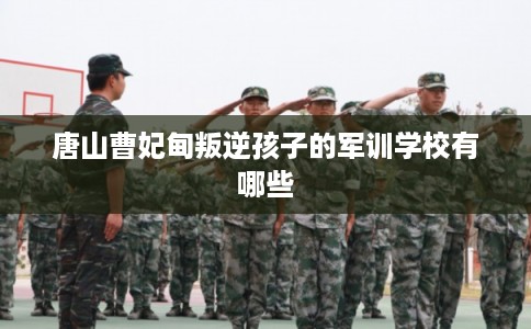 唐山曹妃甸叛逆孩子的军训学校有哪些 唐山曹妃甸叛逆孩子的军训学校有哪些