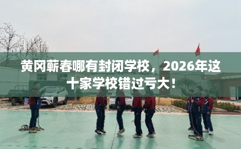 黄冈蕲春哪有封闭学校，2026年这十家学校错过亏大！