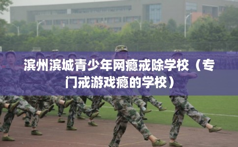 滨州滨城青少年网瘾戒除学校（专门戒游戏瘾的学校）