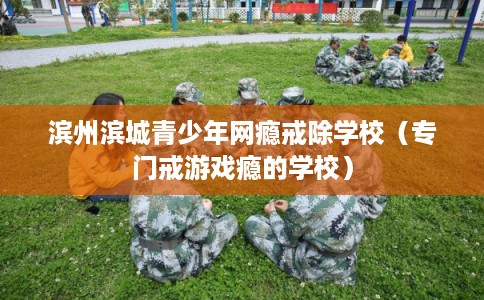 滨州滨城青少年网瘾戒除学校（专门戒游戏瘾的学校）