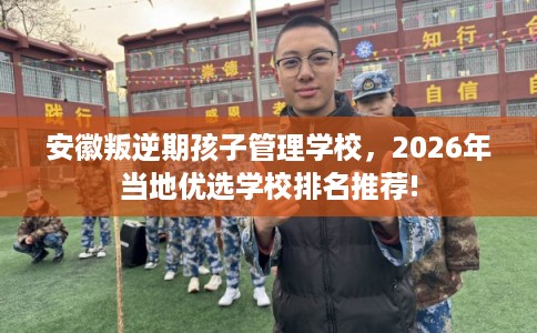 安徽叛逆期孩子管理学校,2026年当地优选学校排名推荐! 安徽叛逆期孩子管理学校,2026年当地优选学校排名推荐!