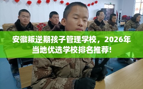 安徽叛逆期孩子管理学校，2026年当地优选学校排名推荐!