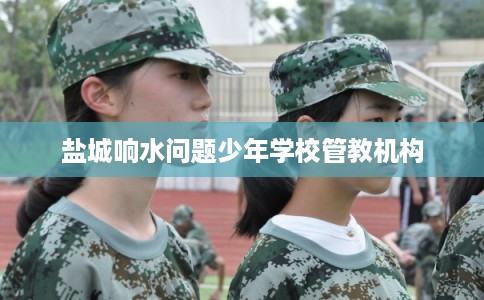 盐城响水问题少年学校管教机构 盐城响水问题少年学校管教机构