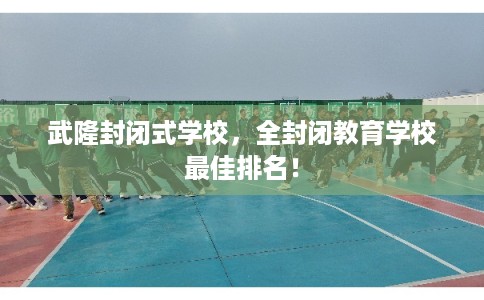 武隆封闭式学校，全封闭教育学校最佳排名！
