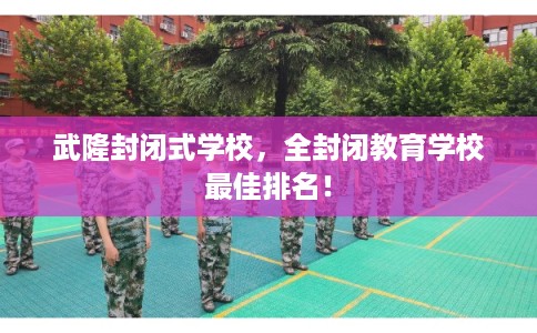 武隆封闭式学校，全封闭教育学校最佳排名！