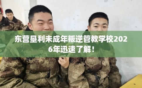 东营垦利未成年叛逆管教学校2026年迅速了解！