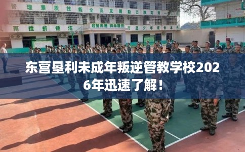 东营垦利未成年叛逆管教学校2026年迅速了解！