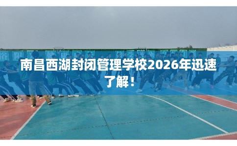 南昌西湖封闭管理学校2026年迅速了解！