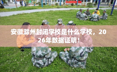 安徽滁州封闭学校是什么学校，2026年数据证明！