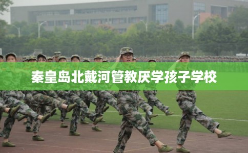 秦皇岛北戴河管教厌学孩子学校
